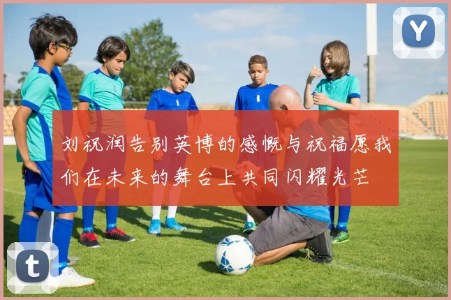 刘祝润告别英博的感慨与祝福愿我们在未来的舞台上共同闪耀光芒