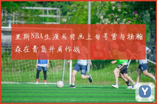 里斯NBA生涯或将画上句号曾与杨瀚森在青岛并肩作战