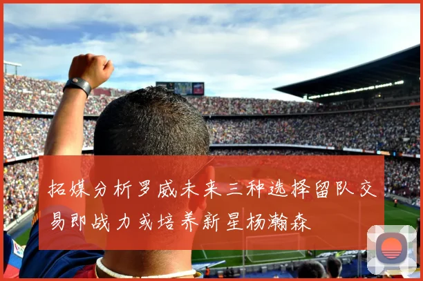拓媒分析罗威未来三种选择留队交易即战力或培养新星杨瀚森