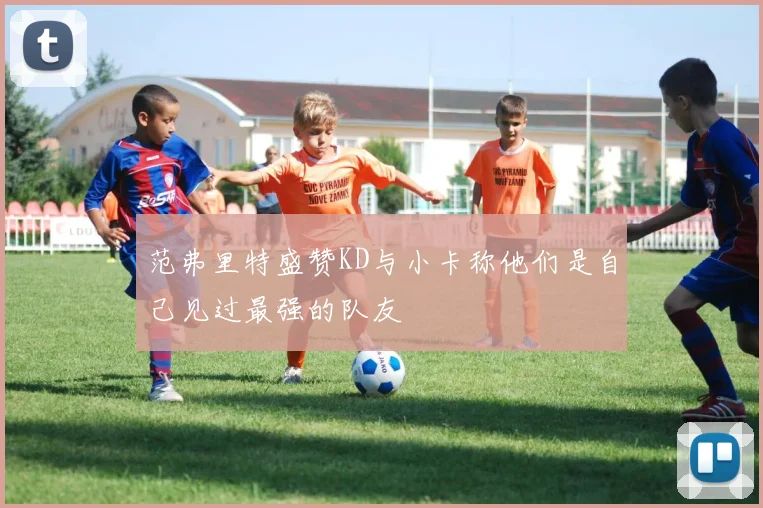 范弗里特盛赞KD与小卡称他们是自己见过最强的队友