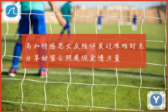 乌加特感恩女友陪伴度过艰难时光分享甜蜜合照展现爱情力量