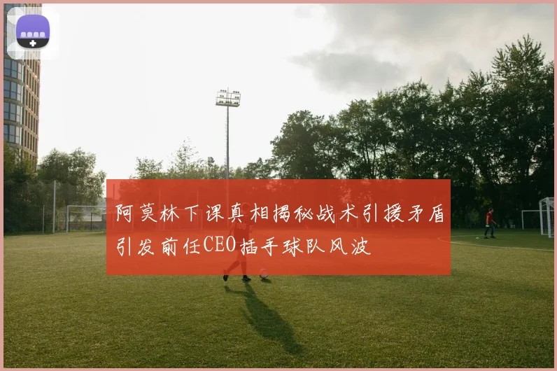 阿莫林下课真相揭秘战术引援矛盾引发前任CEO插手球队风波