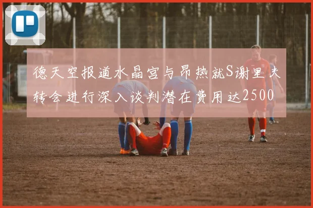 德天空报道水晶宫与昂热就S谢里夫转会进行深入谈判潜在费用达2500万欧元
