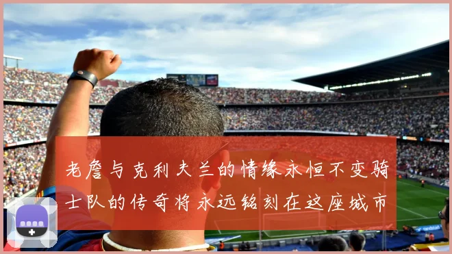 老詹与克利夫兰的情缘永恒不变骑士队的传奇将永远铭刻在这座城市