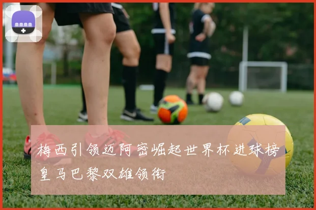 梅西引领迈阿密崛起世界杯进球榜皇马巴黎双雄领衔