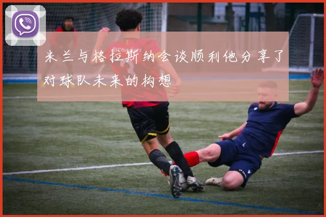 米兰与格拉斯纳会谈顺利他分享了对球队未来的构想