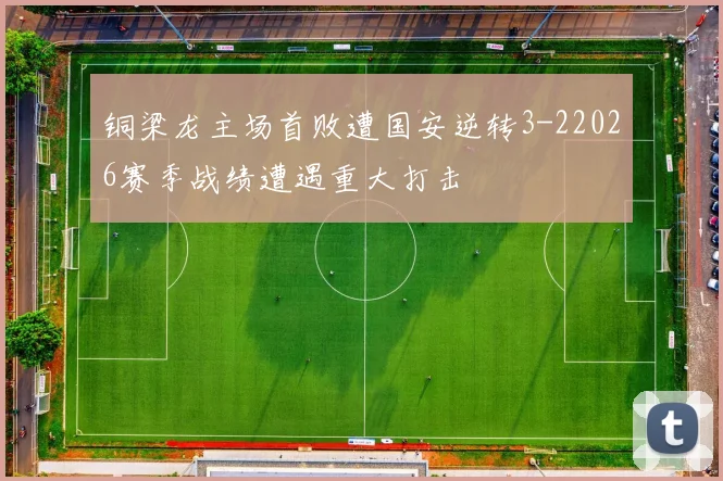 铜梁龙主场首败遭国安逆转3-22026赛季战绩遭遇重大打击