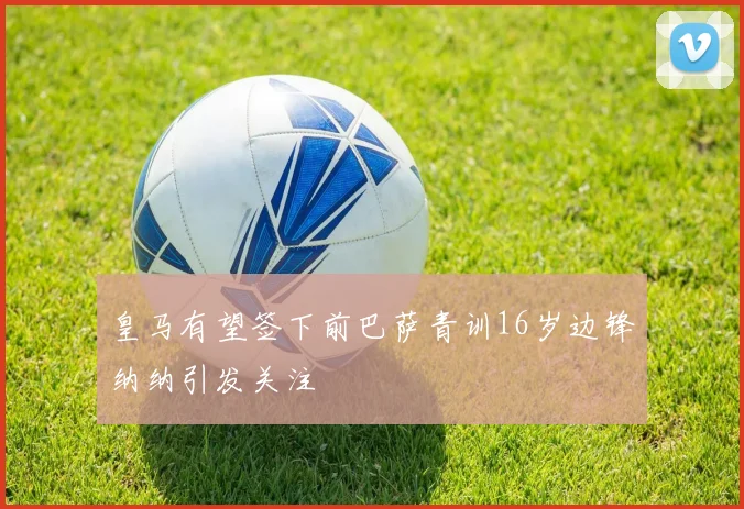 皇马有望签下前巴萨青训16岁边锋纳纳引发关注