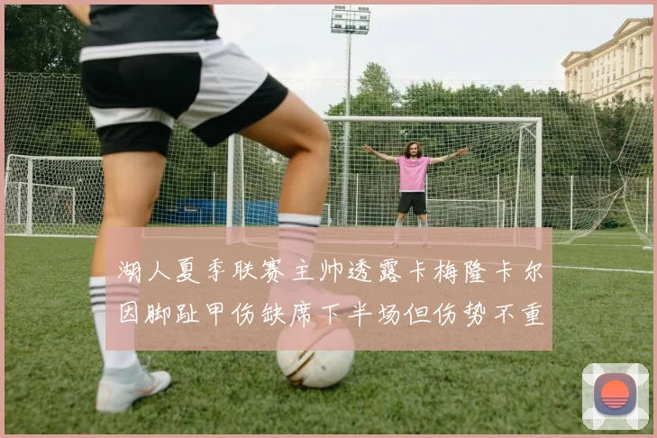 湖人夏季联赛主帅透露卡梅隆卡尔因脚趾甲伤缺席下半场但伤势不重