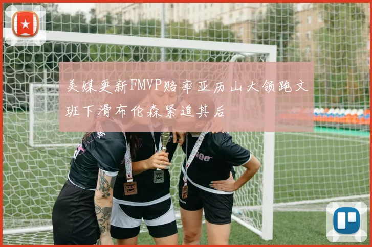 美媒更新FMVP赔率亚历山大领跑文班下滑布伦森紧追其后