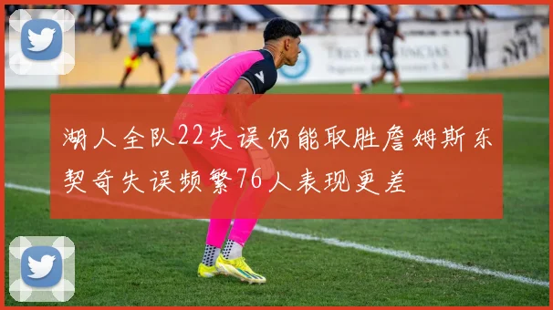 湖人全队22失误仍能取胜詹姆斯东契奇失误频繁76人表现更差