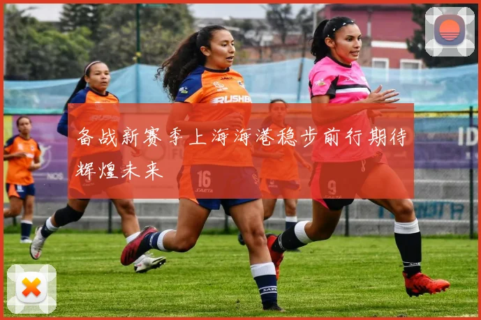 备战新赛季上海海港稳步前行期待辉煌未来