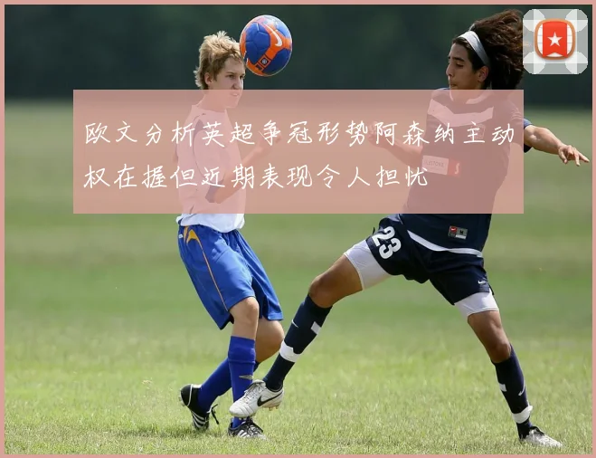 欧文分析英超争冠形势阿森纳主动权在握但近期表现令人担忧